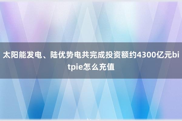 太阳能发电、陆优势电共完成投资额约4300亿元bitpie怎么充值