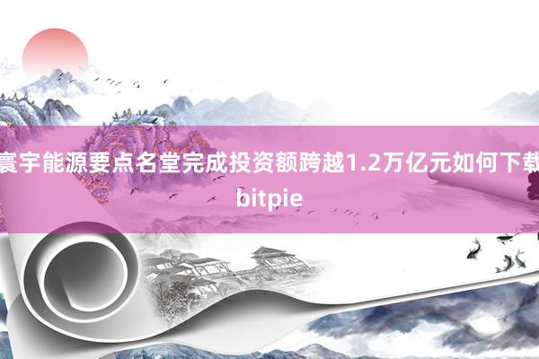 寰宇能源要点名堂完成投资额跨越1.2万亿元如何下载bitpie