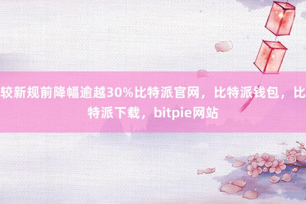 较新规前降幅逾越30%比特派官网，比特派钱包，比特派下载，bitpie网站