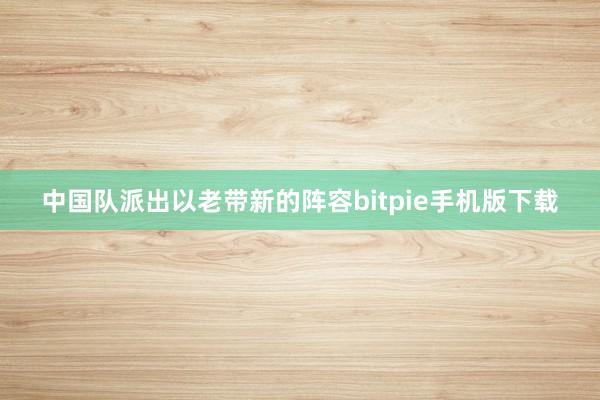 中国队派出以老带新的阵容bitpie手机版下载