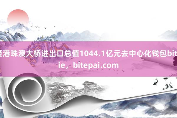 经港珠澳大桥进出口总值1044.1亿元去中心化钱包bitpie，bitepai.com