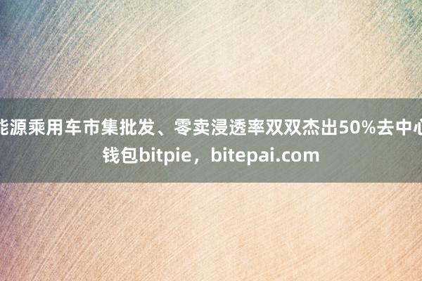 新能源乘用车市集批发、零卖浸透率双双杰出50%去中心化钱包bitpie，bitepai.com