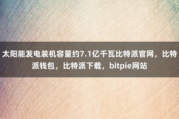 太阳能发电装机容量约7.1亿千瓦比特派官网，比特派钱包，比特派下载，bitpie网站