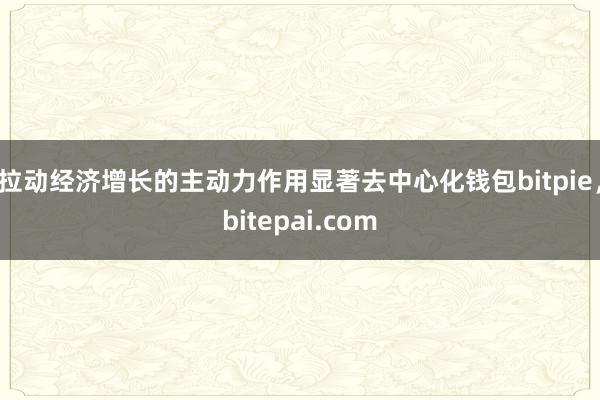 拉动经济增长的主动力作用显著去中心化钱包bitpie，bitepai.com