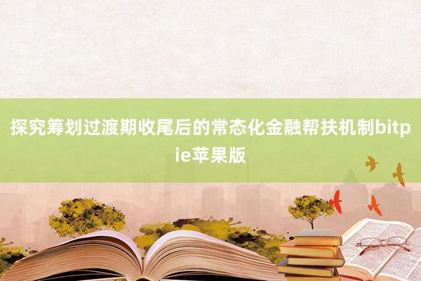 探究筹划过渡期收尾后的常态化金融帮扶机制bitpie苹果版