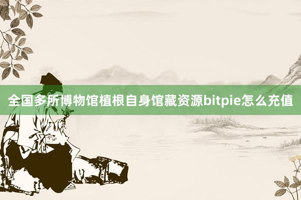 全国多所博物馆植根自身馆藏资源bitpie怎么充值