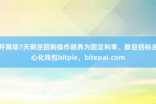 公开商场7天期逆回购操作颐养为固定利率、数目招标去中心化钱包bitpie，bitepai.com