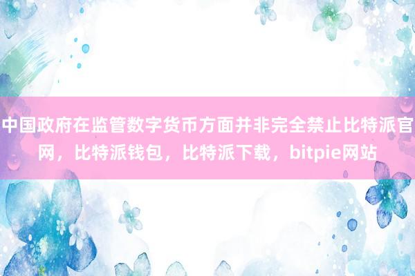 中国政府在监管数字货币方面并非完全禁止比特派官网，比特派钱包，比特派下载，bitpie网站