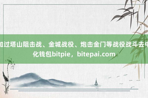 参加过塔山阻击战、金城战役、炮击金门等战役战斗去中心化钱包bitpie，bitepai.com