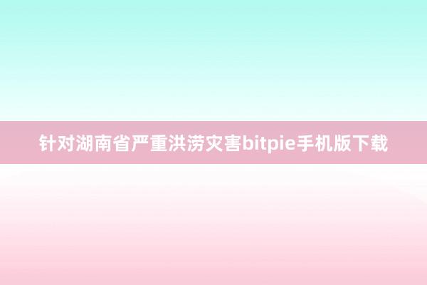 针对湖南省严重洪涝灾害bitpie手机版下载