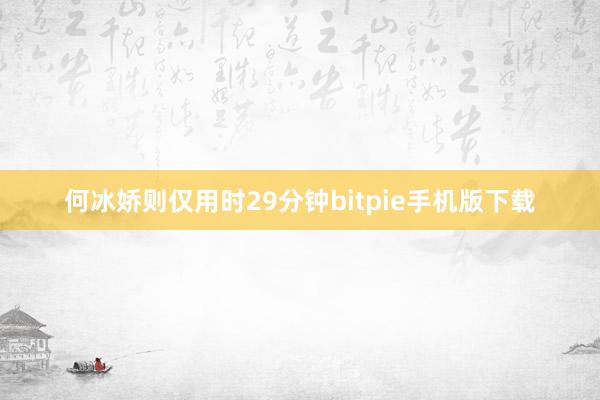 何冰娇则仅用时29分钟bitpie手机版下载