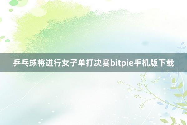 乒乓球将进行女子单打决赛bitpie手机版下载