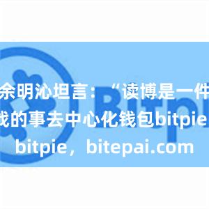 余明沁坦言：“读博是一件很有挑战的事去中心化钱包bitpie，bitepai.com